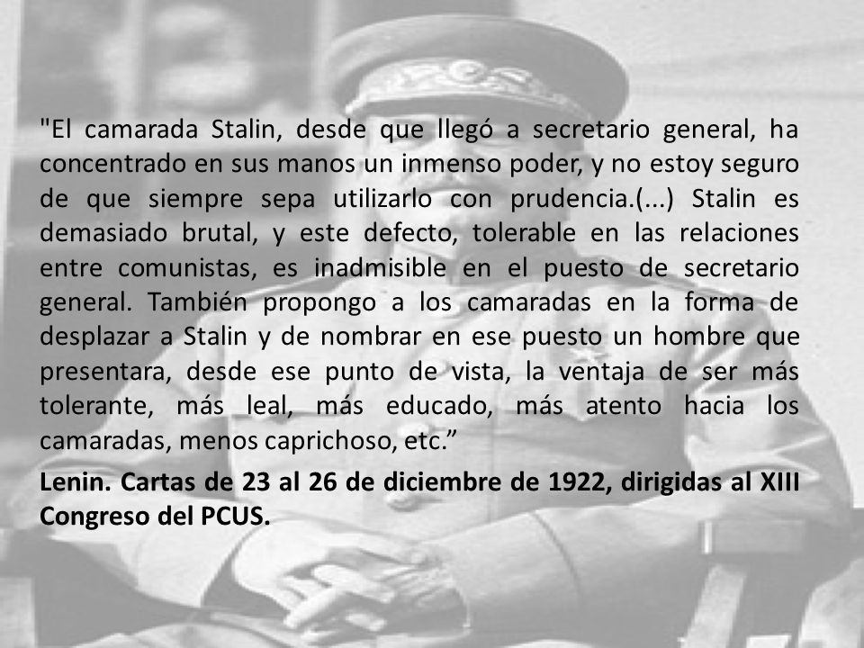 El camarada Stalin, desde que llegó a secretario general, ha concentrado en sus manos un inmenso poder, y no estoy seguro de que siempre sepa utilizarlo con prudencia.(...) Stalin es demasiado brutal, y este defecto, tolerable en las relaciones entre comunistas, es inadmisible en el puesto de secretario general. También propongo a los camaradas en la forma de desplazar a Stalin y de nombrar en ese puesto un hombre que presentara, desde ese punto de vista, la ventaja de ser más tolerante, más leal, más educado, más atento hacia los camaradas, menos caprichoso, etc.
