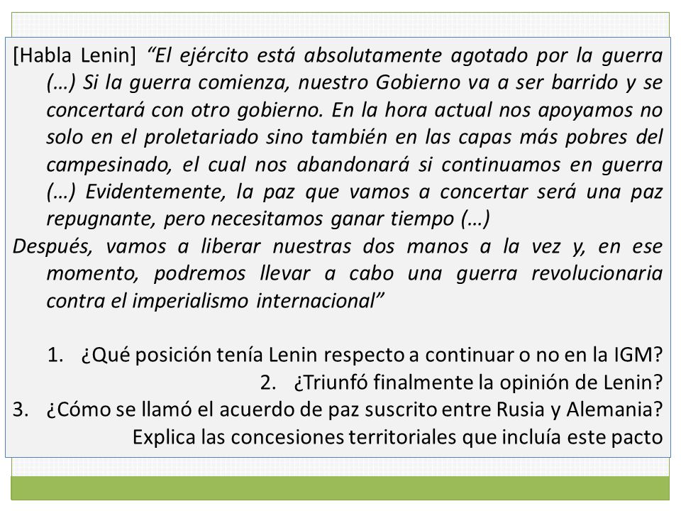 [Habla Lenin] El ejército está absolutamente agotado por la guerra (…) Si la guerra comienza, nuestro Gobierno va a ser barrido y se concertará con otro gobierno. En la hora actual nos apoyamos no solo en el proletariado sino también en las capas más pobres del campesinado, el cual nos abandonará si continuamos en guerra (…) Evidentemente, la paz que vamos a concertar será una paz repugnante, pero necesitamos ganar tiempo (…)