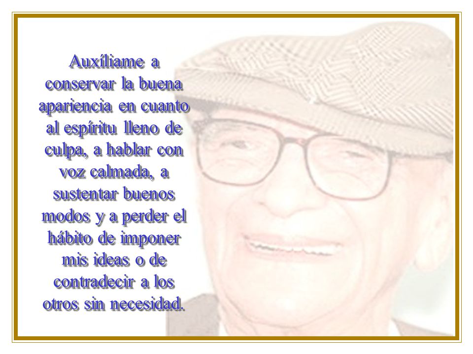 Auxíliame a conservar la buena apariencia en cuanto al espíritu lleno de culpa, a hablar con voz calmada, a sustentar buenos modos y a perder el hábito de imponer mis ideas o de contradecir a los otros sin necesidad.