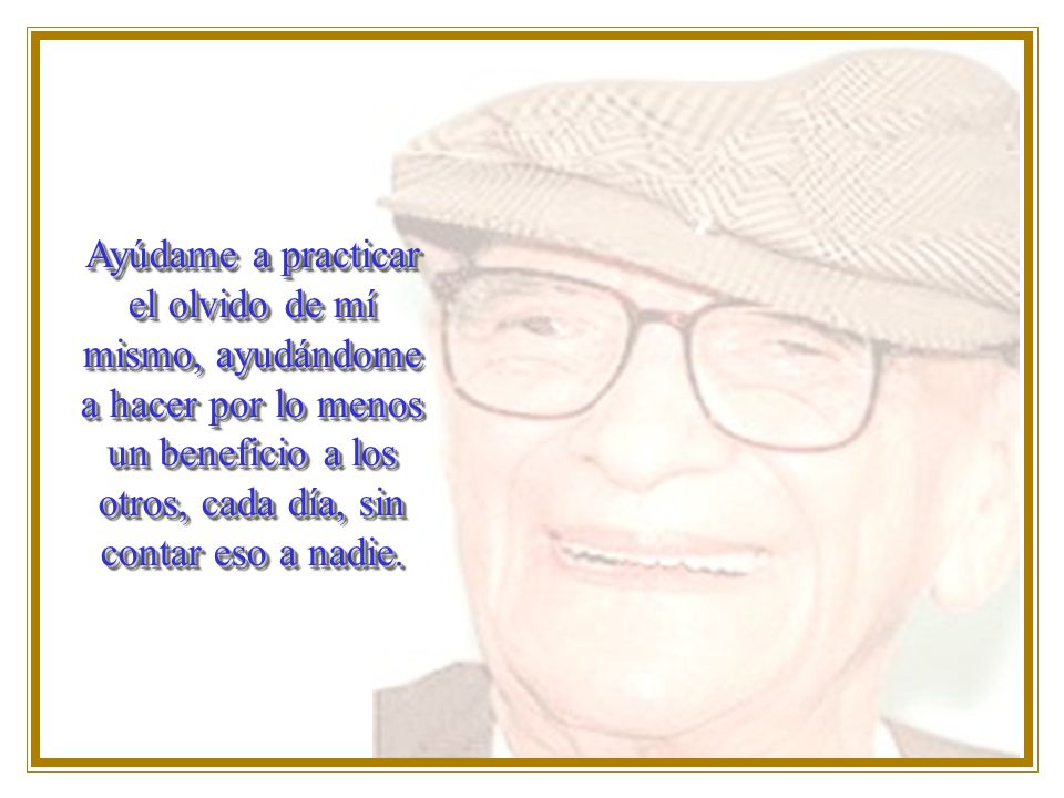 Ayúdame a practicar el olvido de mí mismo, ayudándome a hacer por lo menos un beneficio a los otros, cada día, sin contar eso a nadie.