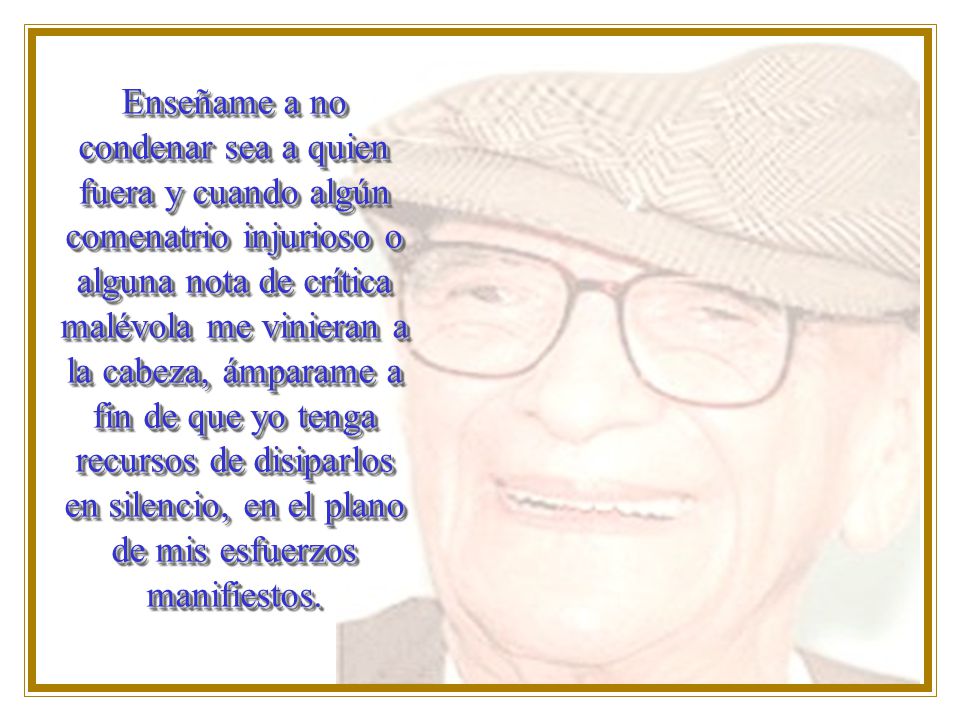 Enseñame a no condenar sea a quien fuera y cuando algún comenatrio injurioso o alguna nota de crítica malévola me vinieran a la cabeza, ámparame a fin de que yo tenga recursos de disiparlos en silencio, en el plano de mis esfuerzos manifiestos.