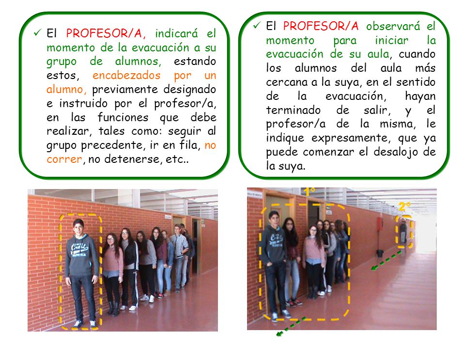 El PROFESOR/A, indicará el momento de la evacuación a su grupo de alumnos, estando estos, encabezados por un alumno, previamente designado e instruido por el profesor/a, en las funciones que debe realizar, tales como: seguir al grupo precedente, ir en fila, no correr, no detenerse, etc..