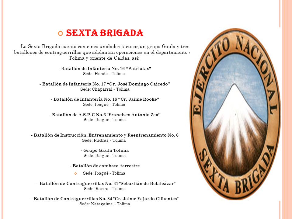 SEXTA BRIGADA La Sexta Brigada cuenta con cinco unidades tácticas,un grupo Gaula y tres batallones de contraguerrillas que adelantan operaciones en el departamento del Tolima y oriente de Caldas, así: - Batallón de Infantería No. 16 Patriotas Sede: Honda - Tolima - Batallón de Infantería No. 17 Gr. José Domingo Caicedo Sede: Chaparral - Tolima - Batallón de Infantería No. 18 Cr. Jaime Rooke Sede: Ibagué - Tolima - Batallón de A.S.P.C No.6 Francisco Antonio Zea Sede: Ibagué - Tolima - Batallón de Instrucción, Entrenamiento y Reentrenamiento No. 6 Sede: Piedras - Tolima - Grupo Gaula Tolima Sede: Ibagué - Tolima - Batallón de combate terrestre