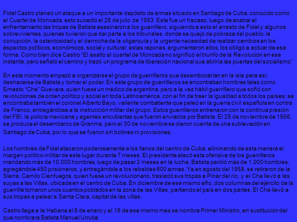 Fidel Castro planeó un ataque a un importante depósito de armas situado en Santiago de Cuba, conocido como el Cuartel de Moncada, esto sucedió el 26 de julio de Este fue un fracaso, luego de acabar el enfrentamiento las tropas de Batista asesinaron a los guerrillero, siguiendo a esto el arresto de Fidel y algunos sobrevivientes, quienes tuvieron que dar parte a los tribunales, donde se quejó de pobreza del pueblo, la corrupción, la ostentosidad y el derroche de la oligarquía y la urgente necesidad de realizar cambios en los aspectos políticos, económicos, social y cultural, estas razones, argumentaron ellos, los obligó a actuar de esa forma. Como bien dice Castro El asalto al cuartel de Moncada no significó el triunfo de la Revolución en ese instante, pero señaló el camino y trazó un programa de liberación nacional que abriría las puertas del socialismo