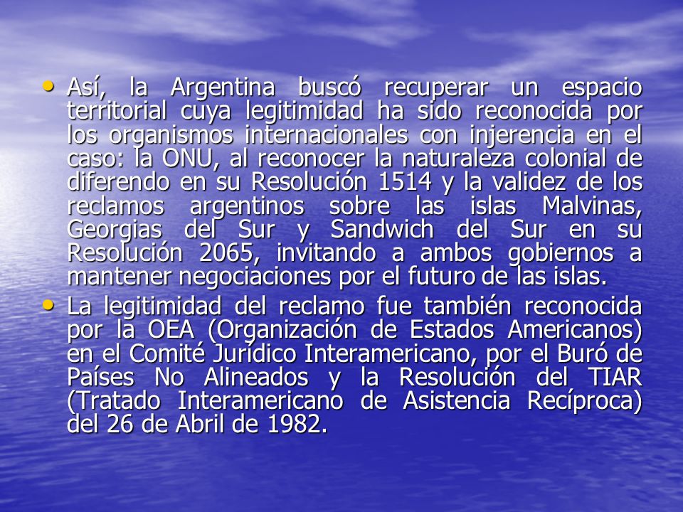 Así, la Argentina buscó recuperar un espacio territorial cuya legitimidad ha sido reconocida por los organismos internacionales con injerencia en el caso: la ONU, al reconocer la naturaleza colonial de diferendo en su Resolución 1514 y la validez de los reclamos argentinos sobre las islas Malvinas, Georgias del Sur y Sandwich del Sur en su Resolución 2065, invitando a ambos gobiernos a mantener negociaciones por el futuro de las islas.