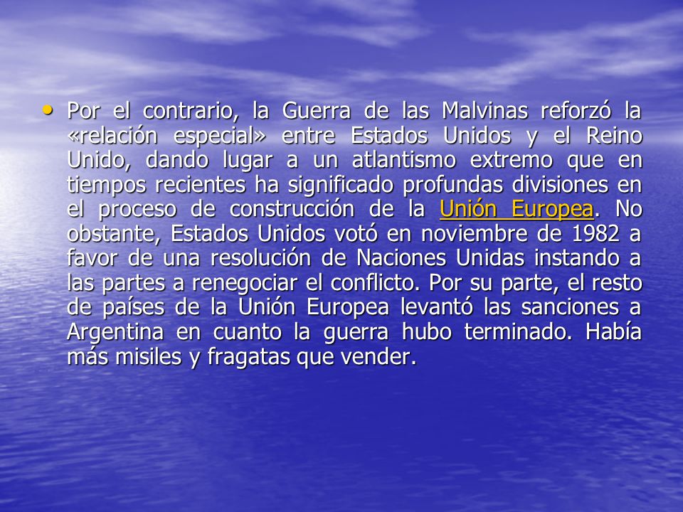 Por el contrario, la Guerra de las Malvinas reforzó la «relación especial» entre Estados Unidos y el Reino Unido, dando lugar a un atlantismo extremo que en tiempos recientes ha significado profundas divisiones en el proceso de construcción de la Unión Europea.
