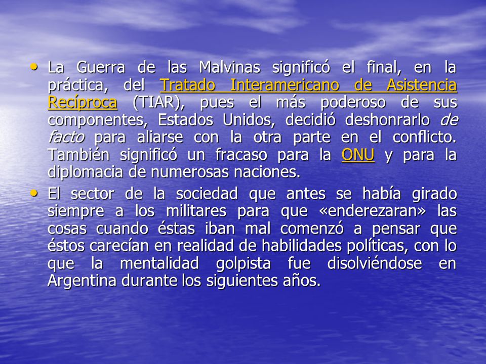 La Guerra de las Malvinas significó el final, en la práctica, del Tratado Interamericano de Asistencia Recíproca (TIAR), pues el más poderoso de sus componentes, Estados Unidos, decidió deshonrarlo de facto para aliarse con la otra parte en el conflicto. También significó un fracaso para la ONU y para la diplomacia de numerosas naciones.