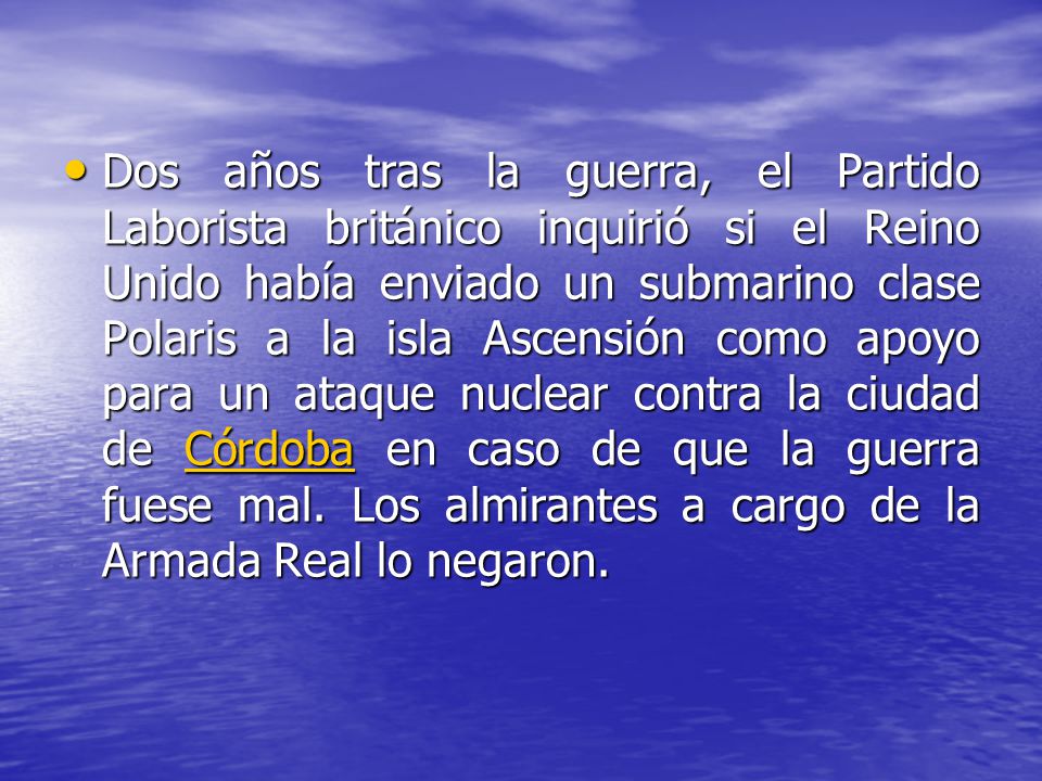 Dos años tras la guerra, el Partido Laborista británico inquirió si el Reino Unido había enviado un submarino clase Polaris a la isla Ascensión como apoyo para un ataque nuclear contra la ciudad de Córdoba en caso de que la guerra fuese mal.
