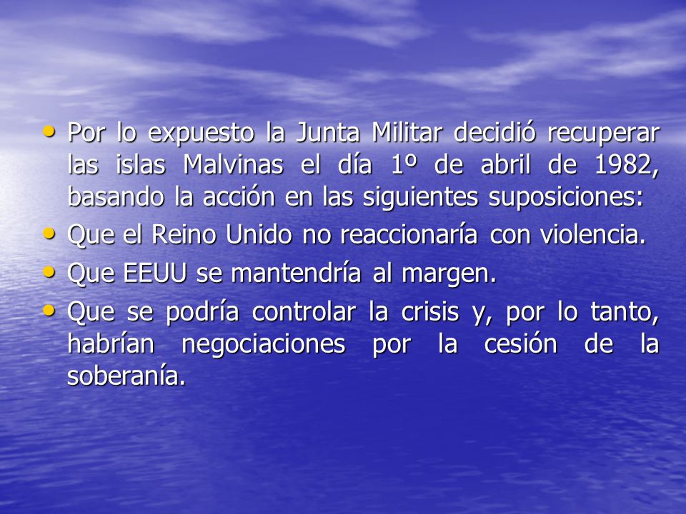 Por lo expuesto la Junta Militar decidió recuperar las islas Malvinas el día 1º de abril de 1982, basando la acción en las siguientes suposiciones: