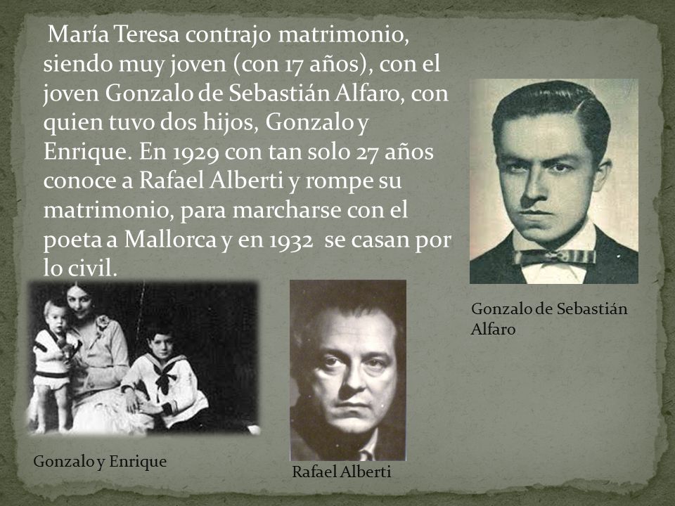 María Teresa contrajo matrimonio, siendo muy joven (con 17 años), con el joven Gonzalo de Sebastián Alfaro, con quien tuvo dos hijos, Gonzalo y Enrique. En 1929 con tan solo 27 años conoce a Rafael Alberti y rompe su matrimonio, para marcharse con el poeta a Mallorca y en 1932 se casan por lo civil.