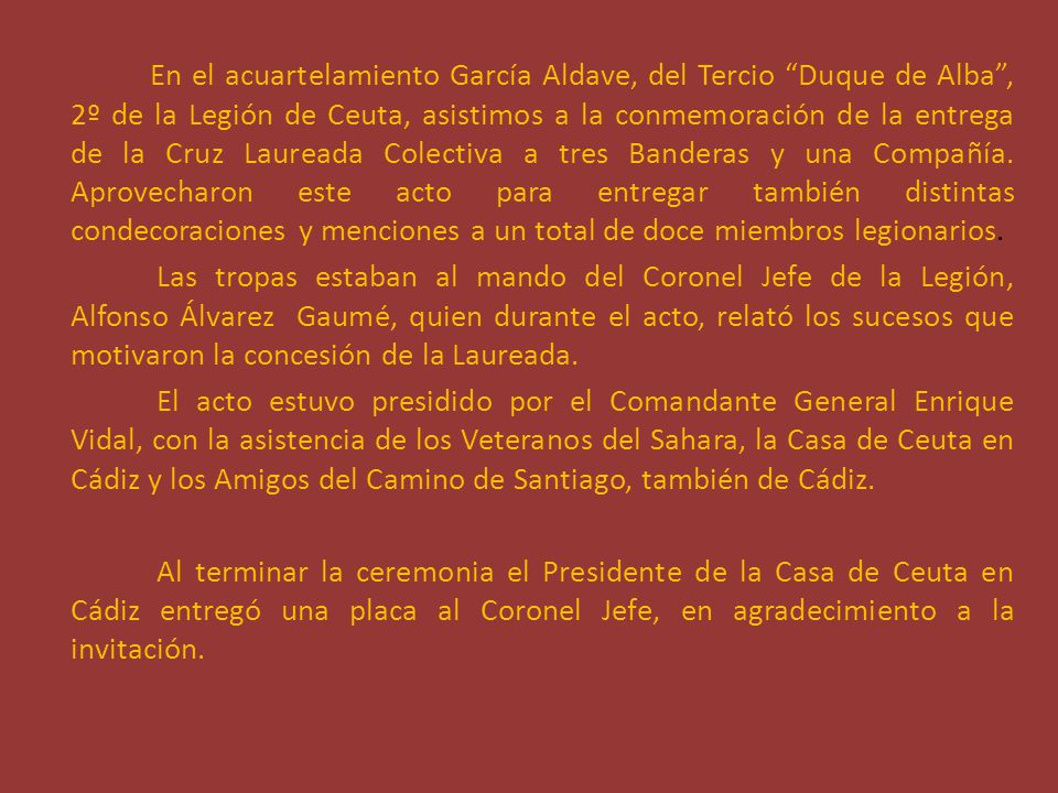 En el acuartelamiento García Aldave, del Tercio Duque de Alba , 2º de la Legión de Ceuta, asistimos a la conmemoración de la entrega de la Cruz Laureada Colectiva a tres Banderas y una Compañía. Aprovecharon este acto para entregar también distintas condecoraciones y menciones a un total de doce miembros legionarios.