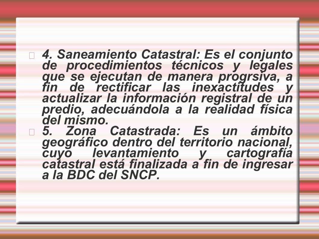 4. Saneamiento Catastral: Es el conjunto de procedimientos técnicos y legales que se ejecutan de manera progrsiva, a fin de rectificar las inexactitudes y actualizar la información registral de un predio, adecuándola a la realidad física del mismo.