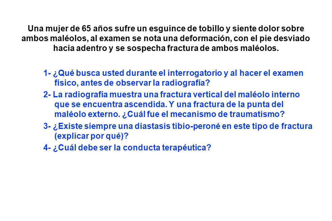 Una mujer de 65 años sufre un esguince de tobillo y siente dolor sobre ambos maléolos, al examen se nota una deformación, con el pie desviado hacia adentro y se sospecha fractura de ambos maléolos.