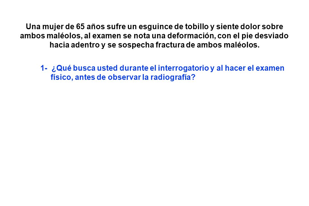 Una mujer de 65 años sufre un esguince de tobillo y siente dolor sobre ambos maléolos, al examen se nota una deformación, con el pie desviado hacia adentro y se sospecha fractura de ambos maléolos.