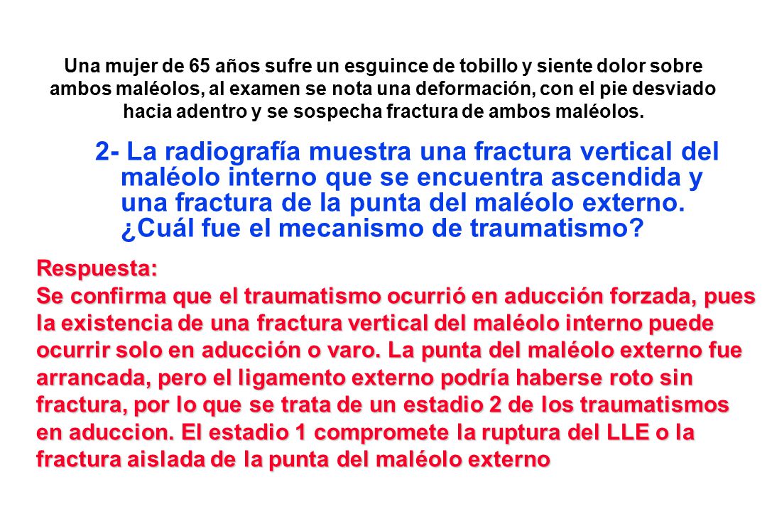 Una mujer de 65 años sufre un esguince de tobillo y siente dolor sobre ambos maléolos, al examen se nota una deformación, con el pie desviado hacia adentro y se sospecha fractura de ambos maléolos.