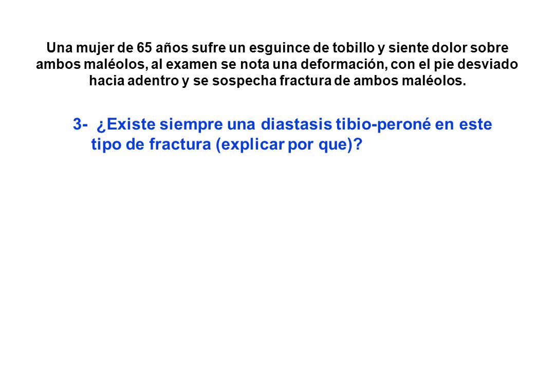 Una mujer de 65 años sufre un esguince de tobillo y siente dolor sobre ambos maléolos, al examen se nota una deformación, con el pie desviado hacia adentro y se sospecha fractura de ambos maléolos.
