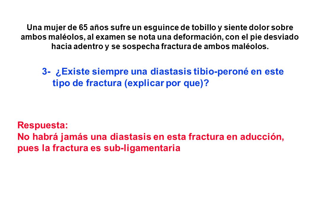Una mujer de 65 años sufre un esguince de tobillo y siente dolor sobre ambos maléolos, al examen se nota una deformación, con el pie desviado hacia adentro y se sospecha fractura de ambos maléolos.