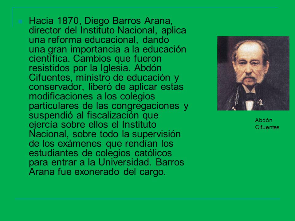 Hacia 1870, Diego Barros Arana, director del Instituto Nacional, aplica una reforma educacional, dando una gran importancia a la educación científica. Cambios que fueron resistidos por la Iglesia. Abdón Cifuentes, ministro de educación y conservador, liberó de aplicar estas modificaciones a los colegios particulares de las congregaciones y suspendió al fiscalización que ejercía sobre ellos el Instituto Nacional, sobre todo la supervisión de los exámenes que rendían los estudiantes de colegios católicos para entrar a la Universidad. Barros Arana fue exonerado del cargo.