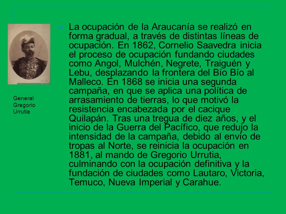 La ocupación de la Araucanía se realizó en forma gradual, a través de distintas líneas de ocupación. En 1862, Cornelio Saavedra inicia el proceso de ocupación fundando ciudades como Angol, Mulchén, Negrete, Traiguén y Lebu, desplazando la frontera del Bío Bío al Malleco. En 1868 se inicia una segunda campaña, en que se aplica una política de arrasamiento de tierras, lo que motivó la resistencia encabezada por el cacique Quilapán. Tras una tregua de diez años, y el inicio de la Guerra del Pacífico, que redujo la intensidad de la campaña, debido al envío de tropas al Norte, se reinicia la ocupación en 1881, al mando de Gregorio Urrutia, culminando con la ocupación definitiva y la fundación de ciudades como Lautaro, Victoria, Temuco, Nueva Imperial y Carahue.