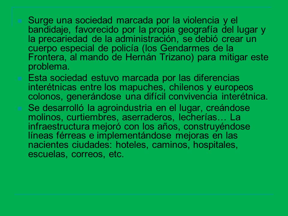 Surge una sociedad marcada por la violencia y el bandidaje, favorecido por la propia geografía del lugar y la precariedad de la administración, se debió crear un cuerpo especial de policía (los Gendarmes de la Frontera, al mando de Hernán Trizano) para mitigar este problema.