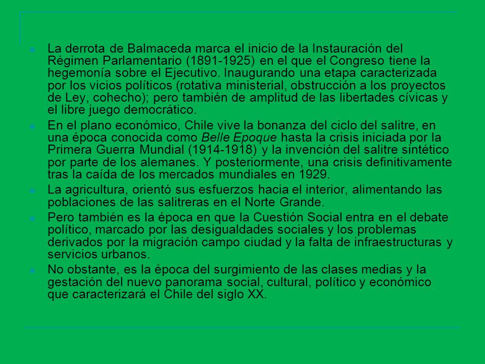La derrota de Balmaceda marca el inicio de la Instauración del Régimen Parlamentario ( ) en el que el Congreso tiene la hegemonía sobre el Ejecutivo. Inaugurando una etapa caracterizada por los vicios políticos (rotativa ministerial, obstrucción a los proyectos de Ley, cohecho); pero también de amplitud de las libertades cívicas y el libre juego democrático.