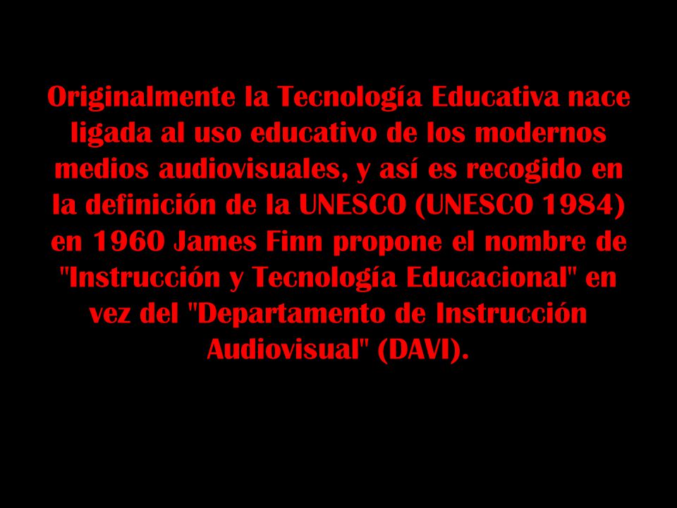 Originalmente la Tecnología Educativa nace ligada al uso educativo de los modernos medios audiovisuales, y así es recogido en la definición de la UNESCO (UNESCO 1984) en 1960 James Finn propone el nombre de Instrucción y Tecnología Educacional en vez del Departamento de Instrucción Audiovisual (DAVI).