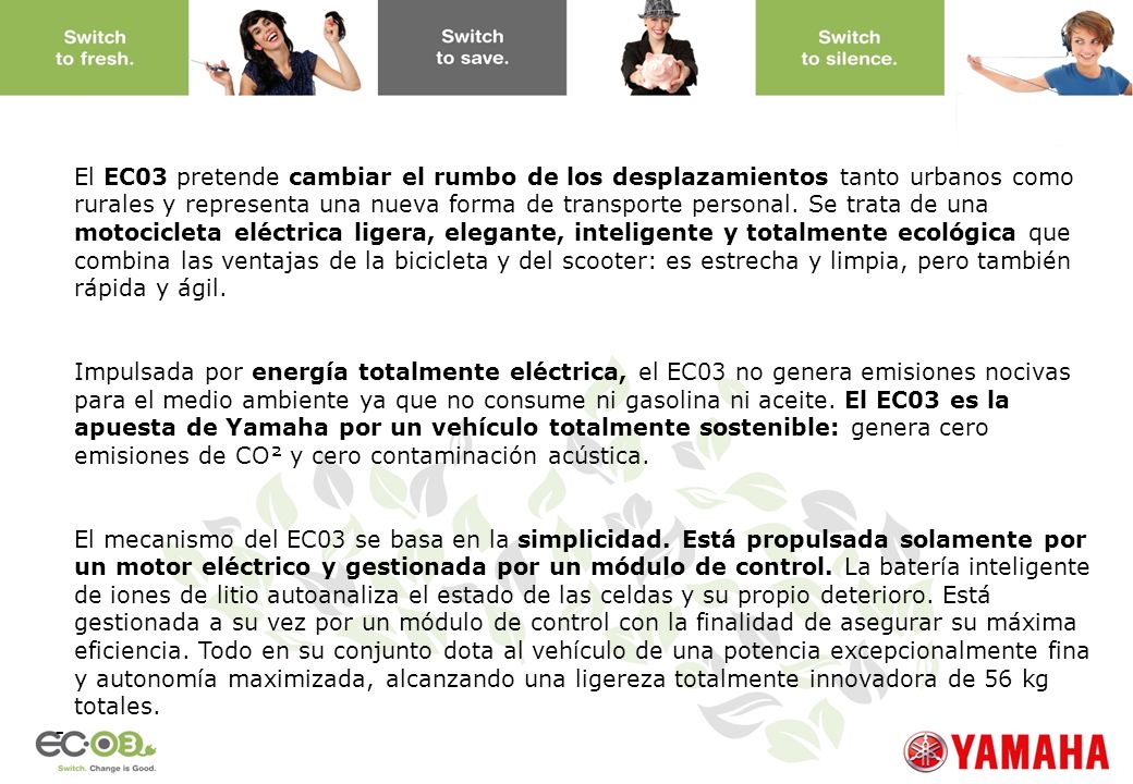El EC03 pretende cambiar el rumbo de los desplazamientos tanto urbanos como rurales y representa una nueva forma de transporte personal. Se trata de una motocicleta eléctrica ligera, elegante, inteligente y totalmente ecológica que combina las ventajas de la bicicleta y del scooter: es estrecha y limpia, pero también rápida y ágil.