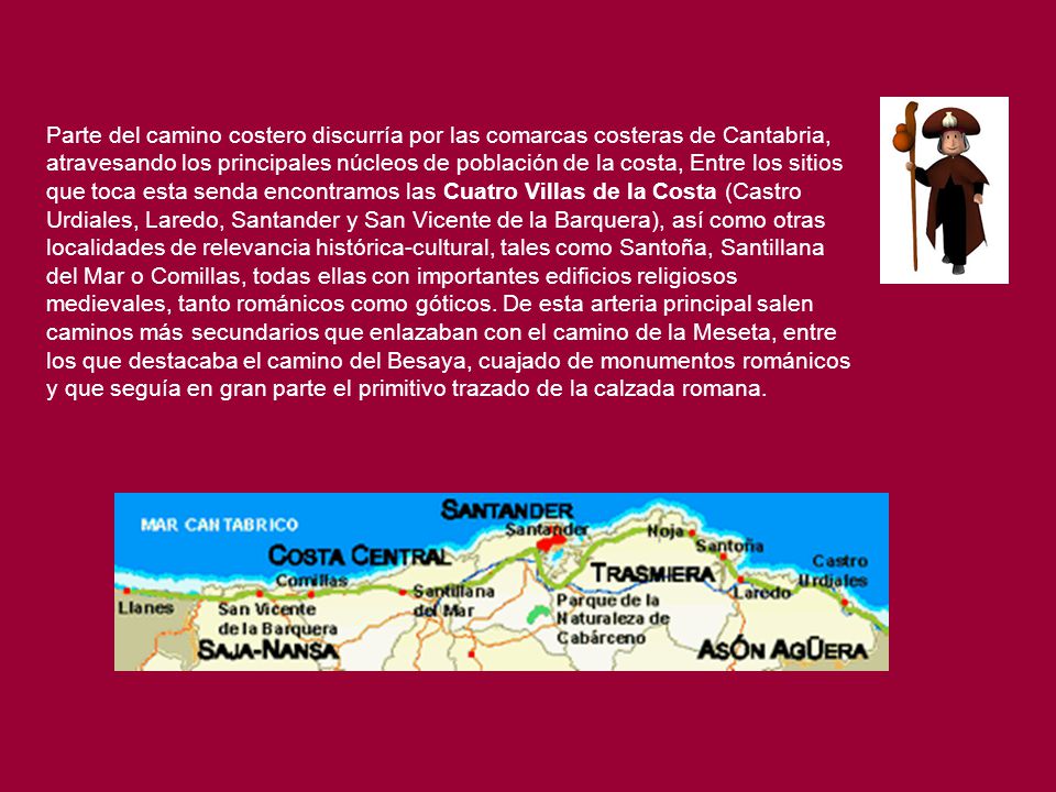 Parte del camino costero discurría por las comarcas costeras de Cantabria, atravesando los principales núcleos de población de la costa, Entre los sitios que toca esta senda encontramos las Cuatro Villas de la Costa (Castro Urdiales, Laredo, Santander y San Vicente de la Barquera), así como otras localidades de relevancia histórica-cultural, tales como Santoña, Santillana del Mar o Comillas, todas ellas con importantes edificios religiosos medievales, tanto románicos como góticos.