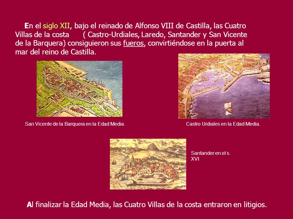 En el siglo XII, bajo el reinado de Alfonso VIII de Castilla, las Cuatro Villas de la costa ( Castro-Urdiales, Laredo, Santander y San Vicente de la Barquera) consiguieron sus fueros, convirtiéndose en la puerta al mar del reino de Castilla.