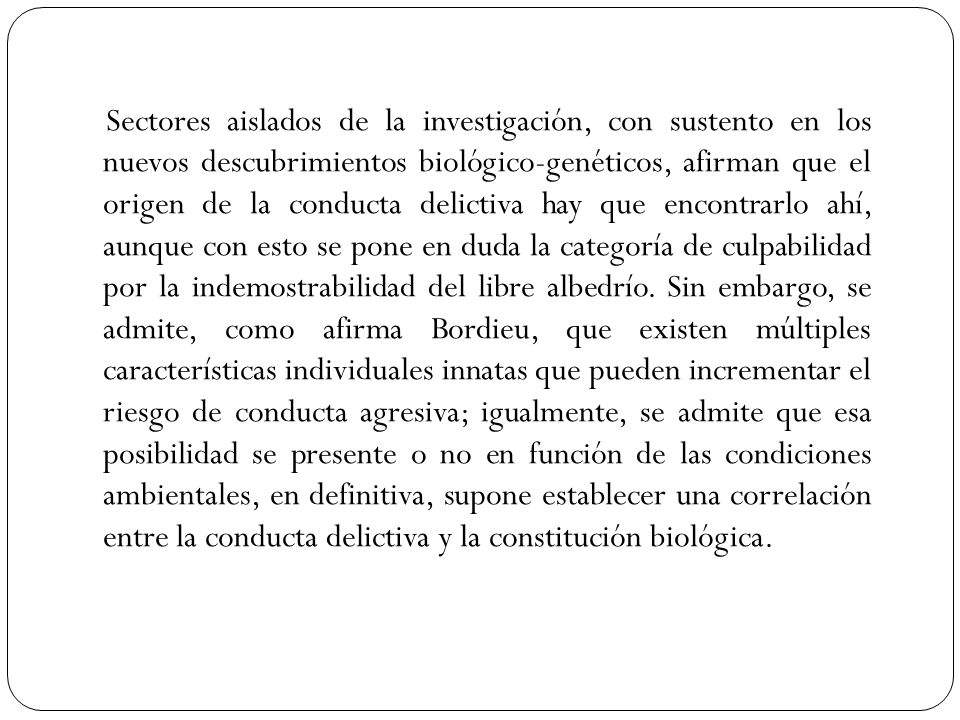 Sectores aislados de la investigación, con sustento en los nuevos descubrimientos biológico-genéticos, afirman que el origen de la conducta delictiva hay que encontrarlo ahí, aunque con esto se pone en duda la categoría de culpabilidad por la indemostrabilidad del libre albedrío.