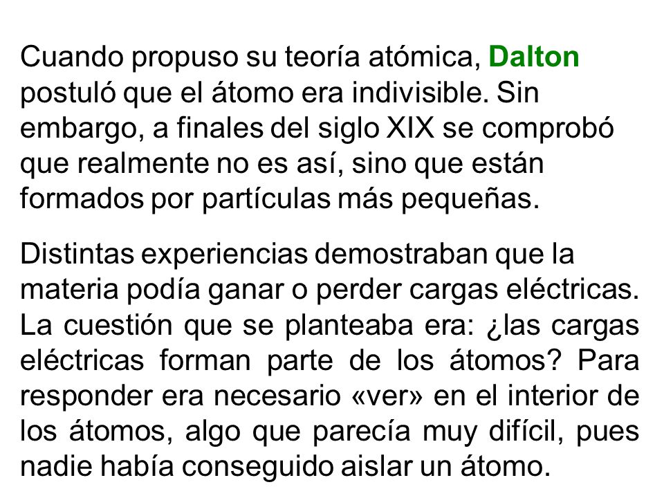 Cuando propuso su teoría atómica, Dalton postuló que el átomo era indivisible. Sin embargo, a finales del siglo XIX se comprobó que realmente no es así, sino que están formados por partículas más pequeñas.