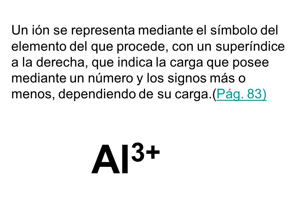 Un ión se representa mediante el símbolo del elemento del que procede, con un superíndice a la derecha, que indica la carga que posee mediante un número y los signos más o menos, dependiendo de su carga.(Pág. 83)