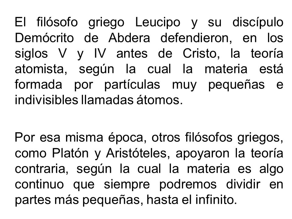 El filósofo griego Leucipo y su discípulo Demócrito de Abdera defendieron, en los siglos V y IV antes de Cristo, la teoría atomista, según la cual la materia está formada por partículas muy pequeñas e indivisibles llamadas átomos.