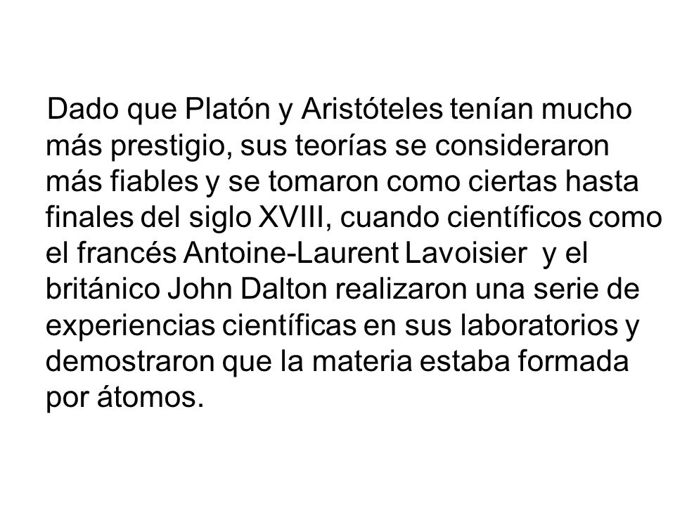 Dado que Platón y Aristóteles tenían mucho más prestigio, sus teorías se consideraron más fiables y se tomaron como ciertas hasta finales del siglo XVIII, cuando científicos como el francés Antoine-Laurent Lavoisier y el británico John Dalton realizaron una serie de experiencias científicas en sus laboratorios y demostraron que la materia estaba formada por átomos.