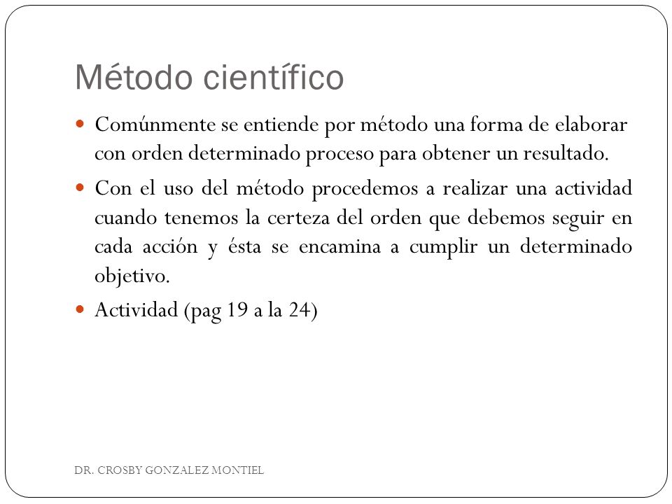 Método científico Comúnmente se entiende por método una forma de elaborar con orden determinado proceso para obtener un resultado.