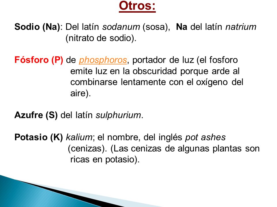 Otros: Sodio (Na): Del latín sodanum (sosa), Na del latín natrium. (nitrato de sodio). Fósforo (P) de phosphoros, portador de luz (el fosforo.