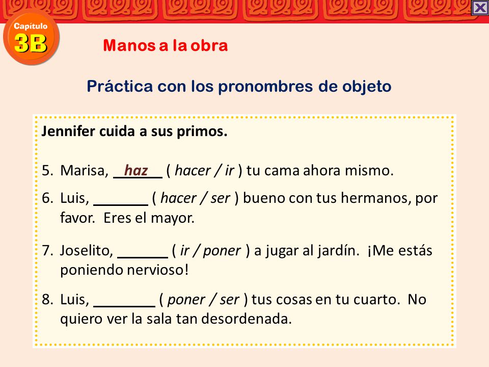 Manos a la obra Práctica con los pronombres de objeto. Jennifer cuida a sus primos. Marisa, haz ( hacer / ir ) tu cama ahora mismo.