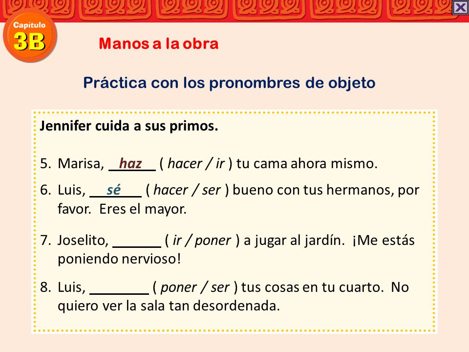 Manos a la obra Práctica con los pronombres de objeto. Jennifer cuida a sus primos. Marisa, haz ( hacer / ir ) tu cama ahora mismo.