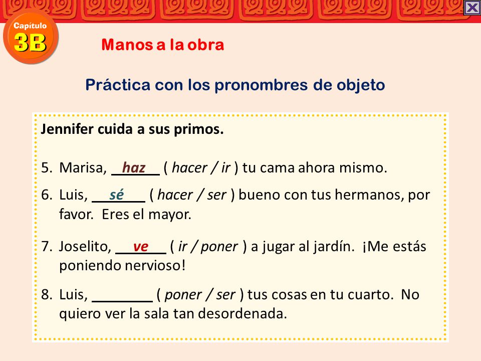 Manos a la obra Práctica con los pronombres de objeto. Jennifer cuida a sus primos. Marisa, haz ( hacer / ir ) tu cama ahora mismo.