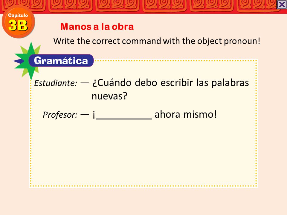Manos a la obra Write the correct command with the object pronoun! Estudiante: ― ¿Cuándo debo escribir las palabras.