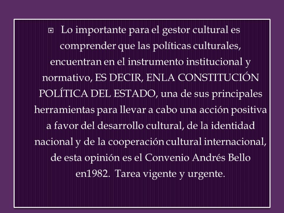 Lo importante para el gestor cultural es comprender que las políticas culturales, encuentran en el instrumento institucional y normativo, ES DECIR, ENLA CONSTITUCIÓN POLÍTICA DEL ESTADO, una de sus principales herramientas para llevar a cabo una acción positiva a favor del desarrollo cultural, de la identidad nacional y de la cooperación cultural internacional, de esta opinión es el Convenio Andrés Bello en1982. Tarea vigente y urgente.
