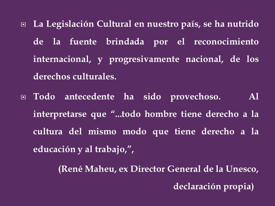La Legislación Cultural en nuestro país, se ha nutrido de la fuente brindada por el reconocimiento internacional, y progresivamente nacional, de los derechos culturales.