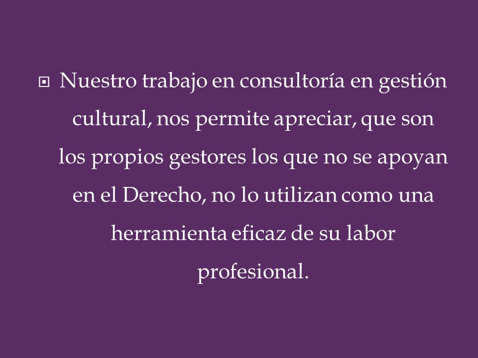 Nuestro trabajo en consultoría en gestión cultural, nos permite apreciar, que son los propios gestores los que no se apoyan en el Derecho, no lo utilizan como una herramienta eficaz de su labor profesional.