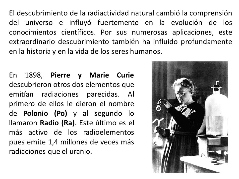 El descubrimiento de la radiactividad natural cambió la comprensión del universo e influyó fuertemente en la evolución de los conocimientos científicos. Por sus numerosas aplicaciones, este extraordinario descubrimiento también ha influido profundamente en la historia y en la vida de los seres humanos.