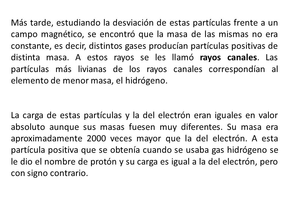 Más tarde, estudiando la desviación de estas partículas frente a un campo magnético, se encontró que la masa de las mismas no era constante, es decir, distintos gases producían partículas positivas de distinta masa. A estos rayos se les llamó rayos canales. Las partículas más livianas de los rayos canales correspondían al elemento de menor masa, el hidrógeno.