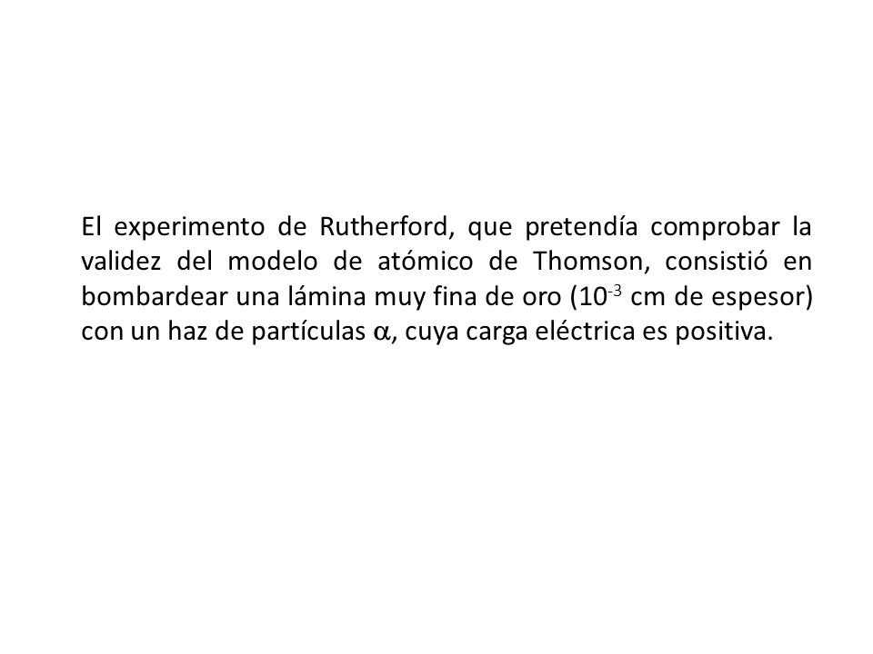El experimento de Rutherford, que pretendía comprobar la validez del modelo de atómico de Thomson, consistió en bombardear una lámina muy fina de oro (10-3 cm de espesor) con un haz de partículas , cuya carga eléctrica es positiva.