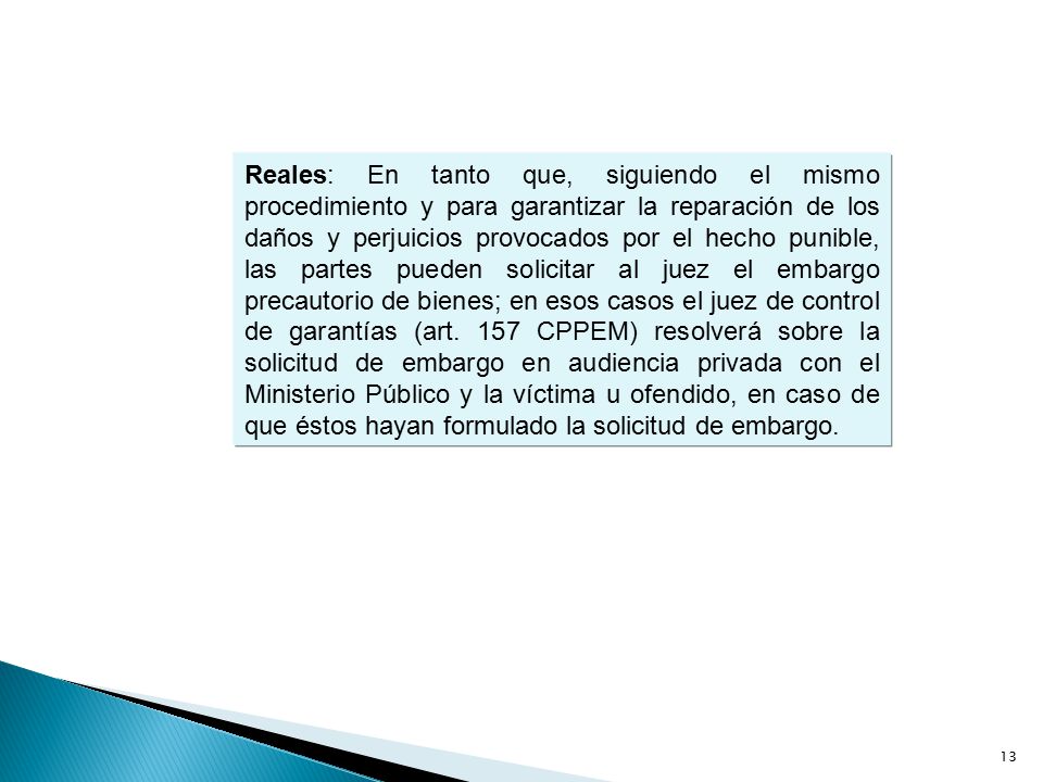 Reales: En tanto que, siguiendo el mismo procedimiento y para garantizar la reparación de los daños y perjuicios provocados por el hecho punible, las partes pueden solicitar al juez el embargo precautorio de bienes; en esos casos el juez de control de garantías (art.