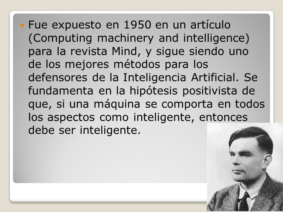 Fue expuesto en 1950 en un artículo (Computing machinery and intelligence) para la revista Mind, y sigue siendo uno de los mejores métodos para los defensores de la Inteligencia Artificial.