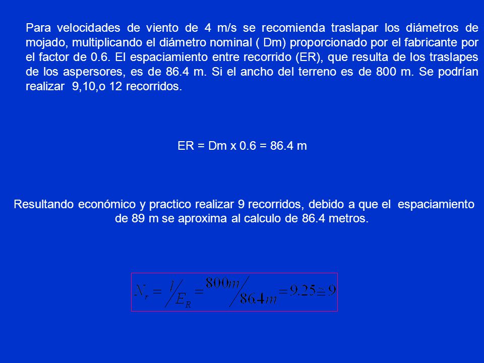 Para velocidades de viento de 4 m/s se recomienda traslapar los diámetros de mojado, multiplicando el diámetro nominal ( Dm) proporcionado por el fabricante por el factor de 0.6. El espaciamiento entre recorrido (ER), que resulta de los traslapes de los aspersores, es de 86.4 m. Si el ancho del terreno es de 800 m. Se podrían realizar 9,10,o 12 recorridos.