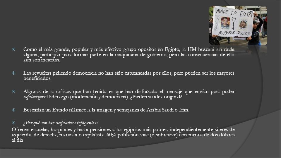 Como el más grande, popular y más efectivo grupo opositor en Egipto, la HM buscará sin duda alguna, participar para formar parte en la maquinaria de gobierno, pero las consecuencias de ello aún son inciertas.